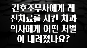 혹시 찾고계셨나요? 간호조무사에게 레진치료를 시킨 치과의사에게 어떤 처벌이 내려졌나요? 궁금하신가요?