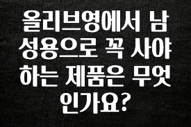이건 “참을 수 없다” 올리브영에서 남성용으로 꼭 사야하는 제품은 무엇인가요? 최신정보