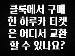 이정보美쳤다 클룩에서 구매한 하루카 티켓은 어디서 교환할 수 있나요? 요약본만 확인해보세요