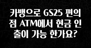 꼭 알아두자 카뱅으로 GS25 편의점 ATM에서 현금 인출이 가능 한가요? 확인하시죠