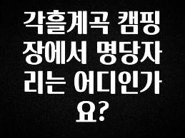꼭 써야하는 각흘계곡 캠핑장에서 명당자리는 어디인가요? 기억하세요