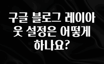베스트 구글 블로그 레이아웃 설정은 어떻게 하나요? 놓치지마세요
